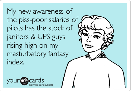 My new awareness of
the piss-poor salaries of
pilots has the stock of
janitors & UPS guys
rising high on my
masturbatory fantasy
index.