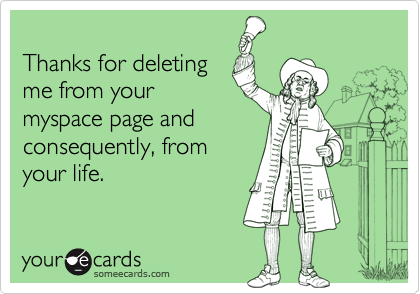 
Thanks for deleting
me from your
myspace page and
consequently, from
your life.