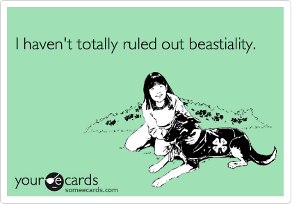 
I haven't totally ruled out beastiality.