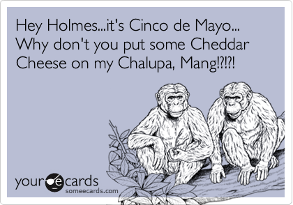 Hey Holmes...it's Cinco de Mayo...
Why don't you put some Cheddar Cheese on my Chalupa, Mang!?!?!