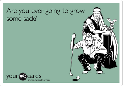Are you ever going to grow
some sack?