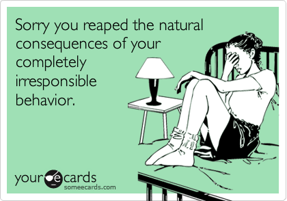 Sorry you reaped the natural
consequences of your
completely
irresponsible
behavior.