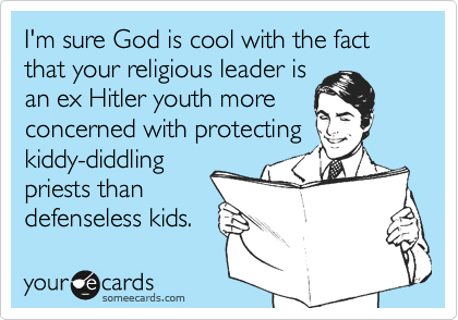 I'm sure God is cool with the fact that your religious leader is
an ex Hitler youth more
concerned with protecting
kiddy-diddling
priests than 
defenseless kids.