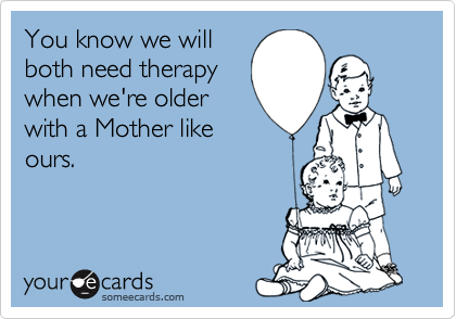 You know we will
both need therapy
when we're older
with a Mother like
ours.