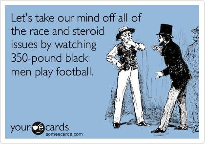 Let's take our mind off all of
the race and steroid 
issues by watching
350-pound black
men play football.