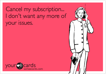 Cancel my subscription...
I don't want any more of
your issues.