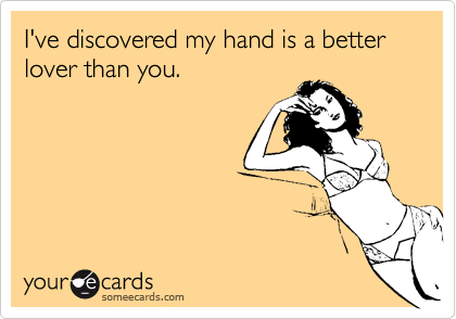 I've discovered my hand is a better lover than you.