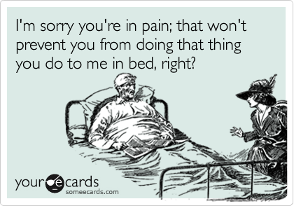 I'm sorry you're in pain; that won't prevent you from doing that thing you do to me in bed, right?
