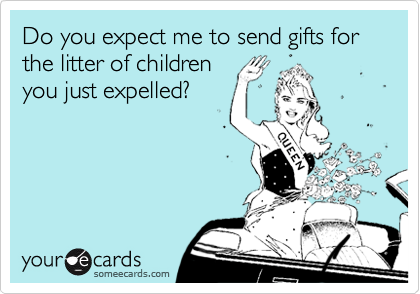 Do you expect me to send gifts for the litter of children
you just expelled?