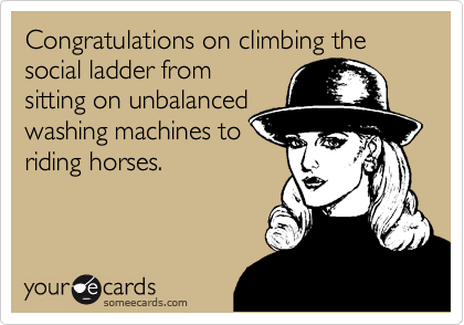 Congratulations on climbing the social ladder from
sitting on unbalanced
washing machines to
riding horses.