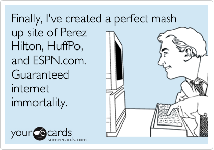 Finally, I've created a perfect mash up site of Perez
Hilton, HuffPo,
and ESPN.com.
Guaranteed
internet
immortality.