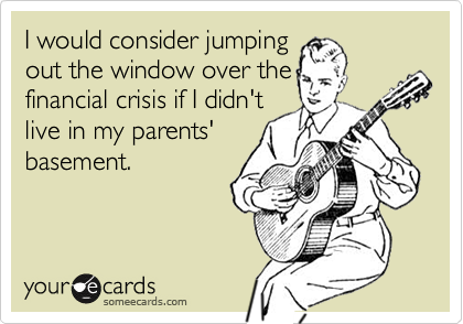 I would consider jumping
out the window over the
financial crisis if I didn't
live in my parents'
basement.