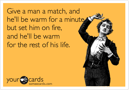 Give a man a match, and 
he'll be warm for a minute, 
but set him on fire, 
and he'll be warm 
for the rest of his life.