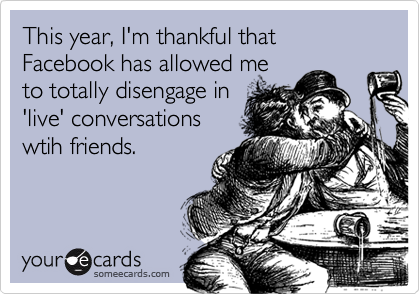 This year, I'm thankful that Facebook has allowed me
to totally disengage in
'live' conversations
wtih friends.