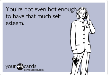 You're not even hot enough
to have that much self
esteem.