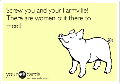 Screw you and your Farmville! There are women out there to meet!