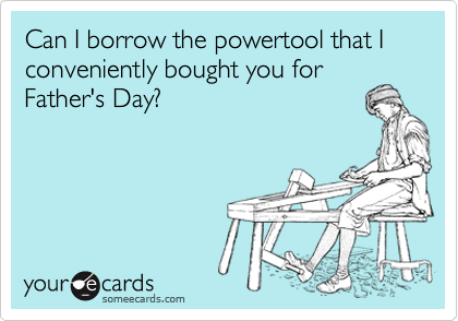 Can I borrow the powertool that I conveniently bought you for
Father's Day?