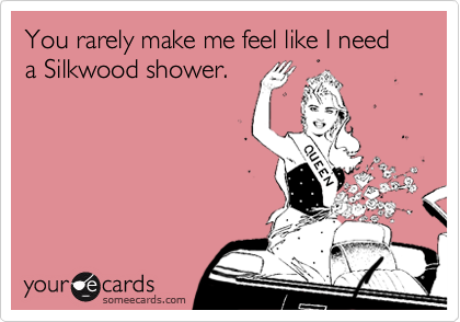 You rarely make me feel like I need a Silkwood shower.