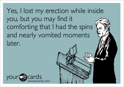 Yes, I lost my erection while inside you, but you may find it
comforting that I had the spins
and nearly vomited moments
later.