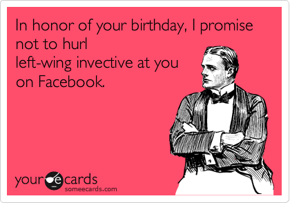 In honor of your birthday, I promise not to hurl
left-wing invective at you
on Facebook. 