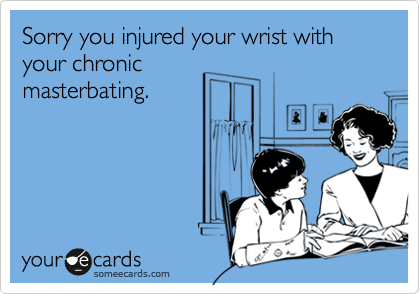 Sorry you injured your wrist with your chronic
masterbating.