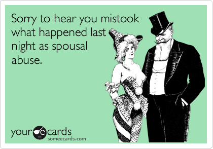 Sorry to hear you mistook
what happened last
night as spousal
abuse.