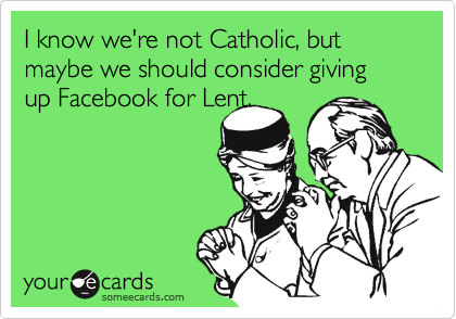 I know we're not Catholic, but maybe we should consider giving up Facebook for Lent.