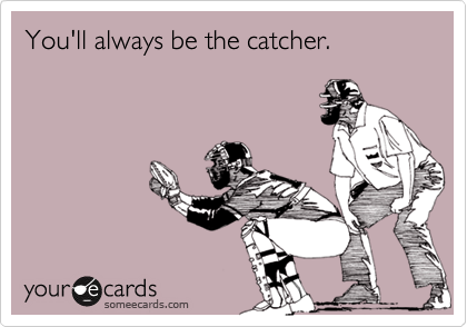 You'll always be the catcher.