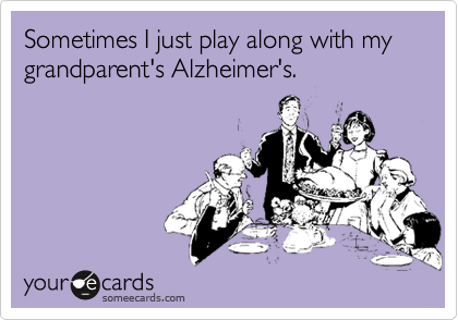 Sometimes I just play along with my grandparent's Alzheimer's.
