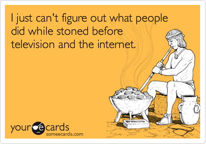 I just can't figure out what people did while stoned before
television and the internet.