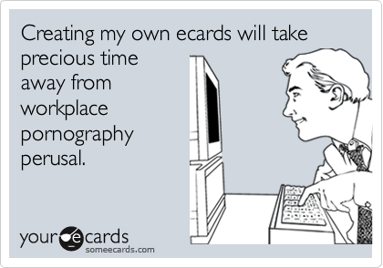 Creating my own ecards will take precious timeaway fromworkplacepornographyperusal.
