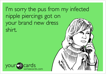 I'm sorry the pus from my infected nipple piercings got on
your brand new dress
shirt.