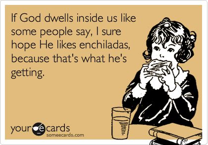 If God dwells inside us like
some people say, I sure
hope He likes enchiladas,
because that's what he's
getting.