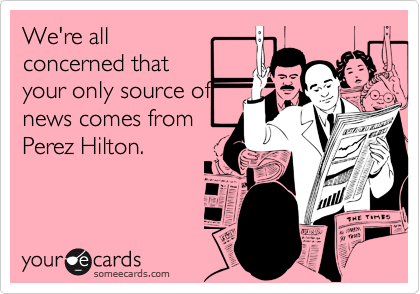 We're all
concerned that
your only source of
news comes from
Perez Hilton.