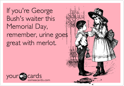 If you're George
Bush's waiter this
Memorial Day,
remember, urine goes
great with merlot.