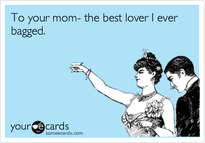 To your mom- the best lover I ever bagged.