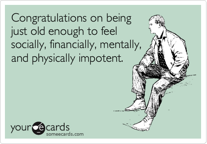 Congratulations on being
just old enough to feel
socially, financially, mentally,
and physically impotent.