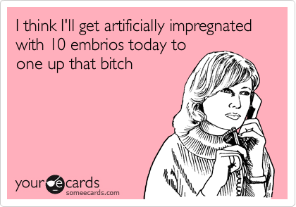 I think I'll get artificially impregnated with 10 embrios today to
one up that bitch