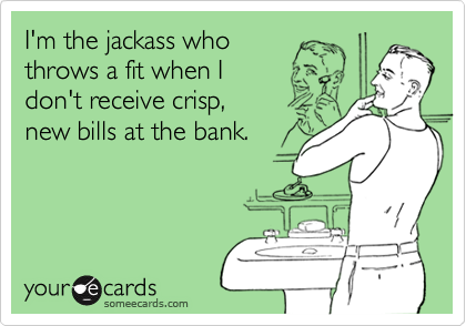 I'm the jackass whothrows a fit when I don't receive crisp,new bills at the bank.