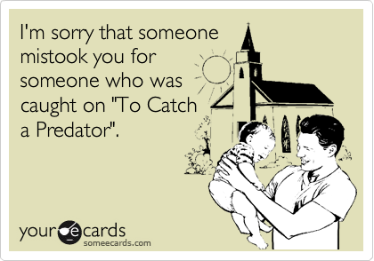 I'm sorry that someone
mistook you for
someone who was
caught on "To Catch
a Predator".