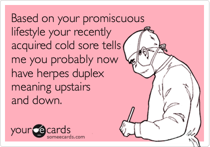 Based on your promiscuous
lifestyle your recently 
acquired cold sore tells
me you probably now
have herpes duplex  
meaning upstairs
and down.