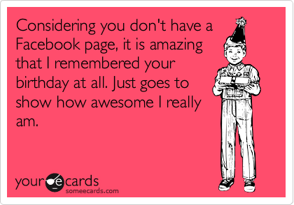 Considering you don't have a
Facebook page, it is amazing
that I remembered your
birthday at all. Just goes to
show how awesome I really
am.