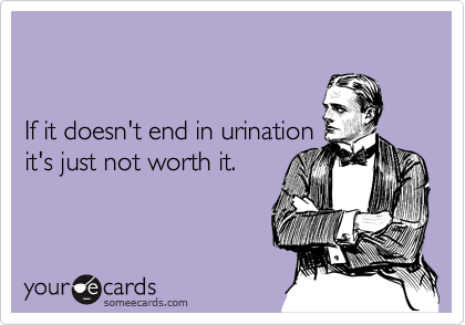 If it doesn't end in urination it's just not worth it.