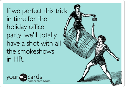 If we perfect this trick
in time for the 
holiday office
party, we'll totally
have a shot with all
the smokeshows 
in HR. 