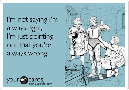 
I'm not saying I'm
always right,
I'm just pointing
out that you're
always wrong.