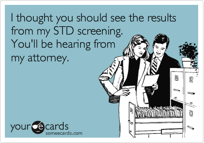 I thought you should see the results from my STD screening.You'll be hearing frommy attorney.
