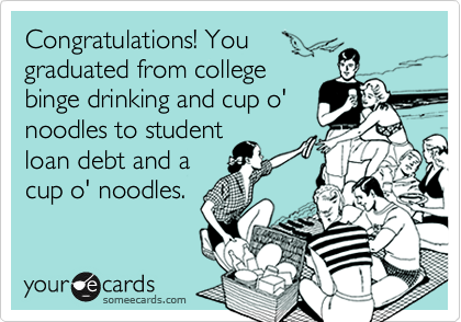 Congratulations! You
graduated from college
binge drinking and cup o'
noodles to student
loan debt and a
cup o' noodles.