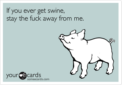 If you ever get swine, 
stay the fuck away from me.
