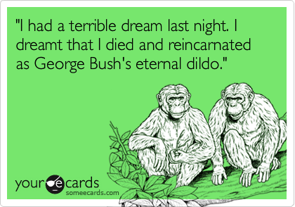 "I had a terrible dream last night. I dreamt that I died and reincarnated as George Bush's eternal dildo."