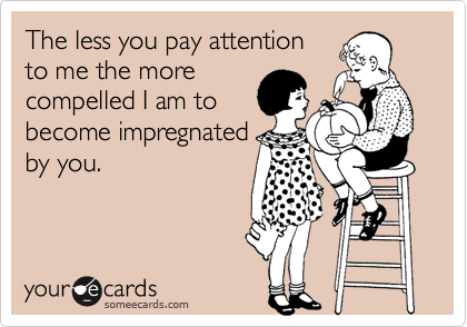 The less you pay attention
to me the more
compelled I am to
become impregnated
by you.
